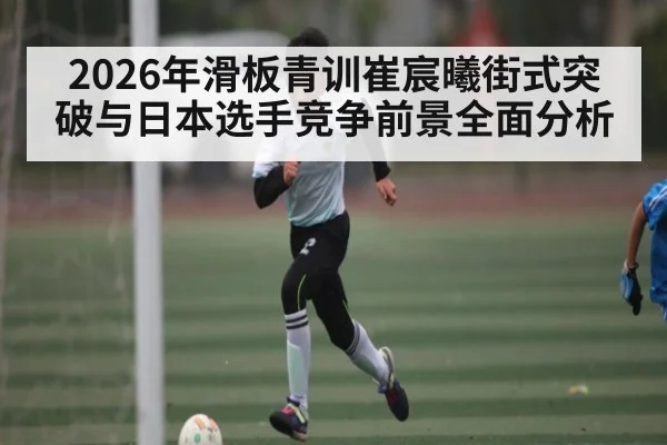 2026年滑板青训崔宸曦街式突破与日本选手竞争前景全面分析